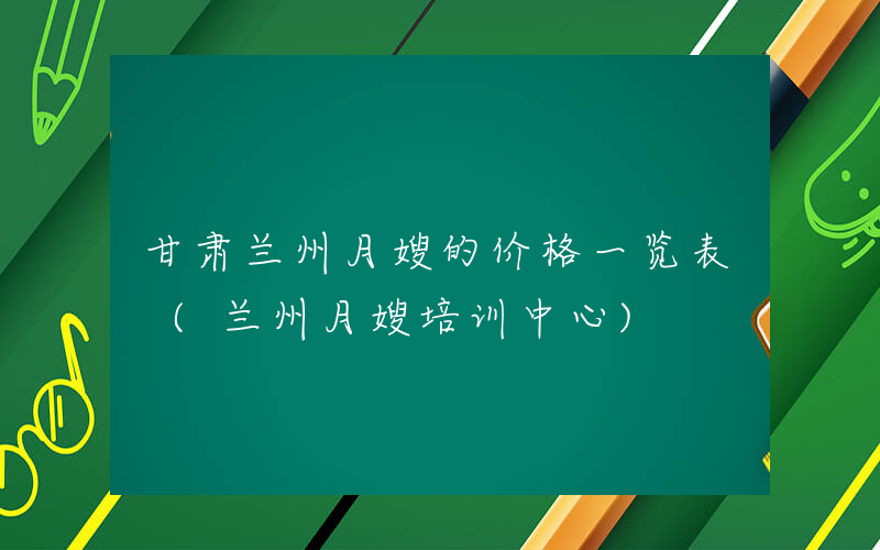 甘肃兰州月嫂的价格一览表 (兰州月嫂培训中心)